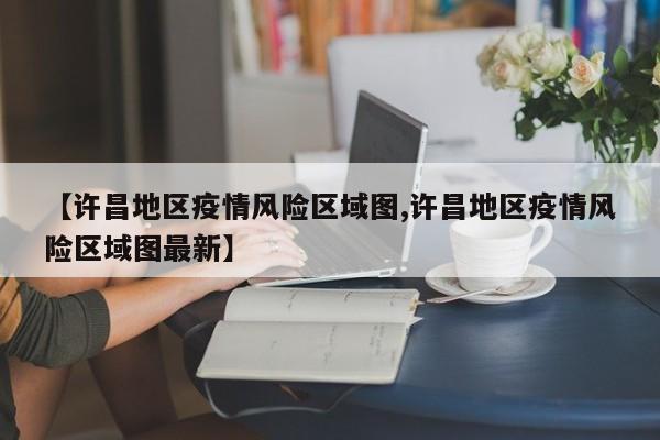 【许昌地区疫情风险区域图,许昌地区疫情风险区域图最新】
