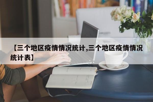 【三个地区疫情情况统计,三个地区疫情情况统计表】