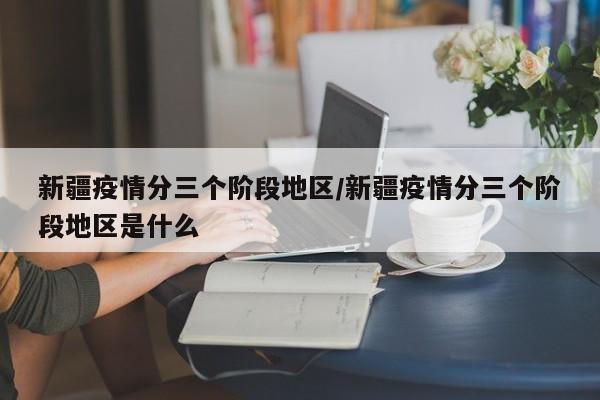 新疆疫情分三个阶段地区/新疆疫情分三个阶段地区是什么