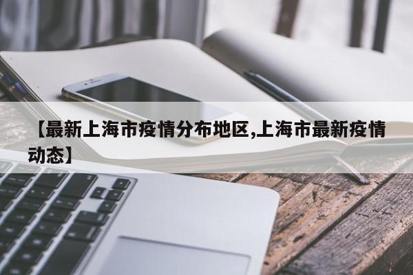 【最新上海市疫情分布地区,上海市最新疫情动态】
