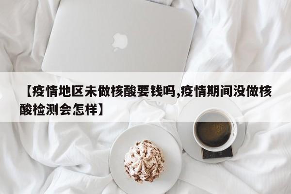 【疫情地区未做核酸要钱吗,疫情期间没做核酸检测会怎样】