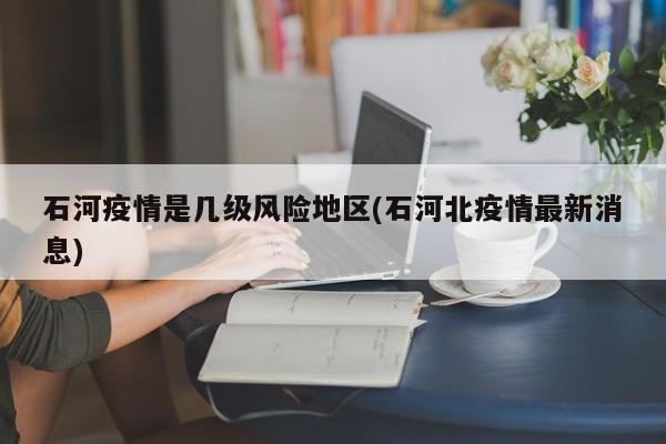 石河疫情是几级风险地区(石河北疫情最新消息)