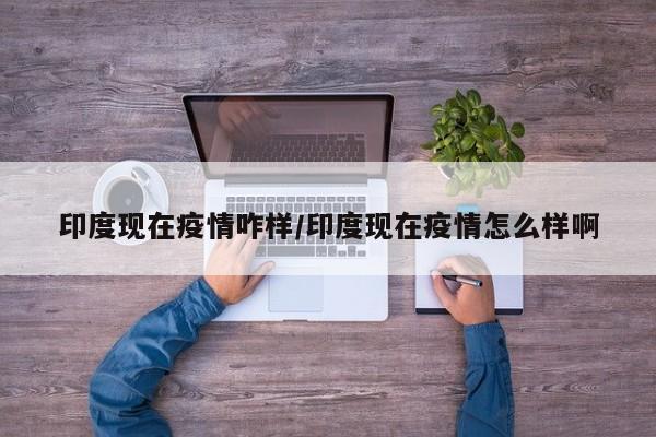 印度现在疫情咋样/印度现在疫情怎么样啊