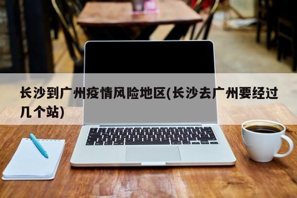 长沙到广州疫情风险地区(长沙去广州要经过几个站)