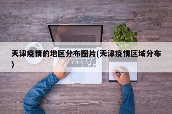 天津疫情的地区分布图片(天津疫情区域分布)