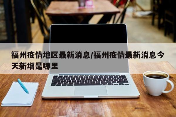 福州疫情地区最新消息/福州疫情最新消息今天新增是哪里
