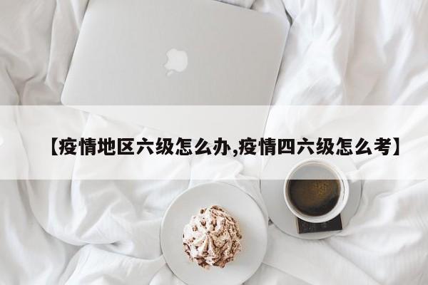 【疫情地区六级怎么办,疫情四六级怎么考】