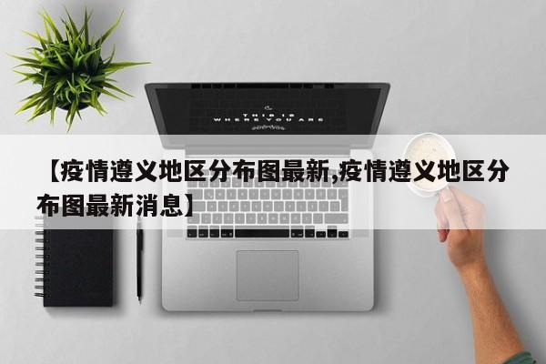 【疫情遵义地区分布图最新,疫情遵义地区分布图最新消息】