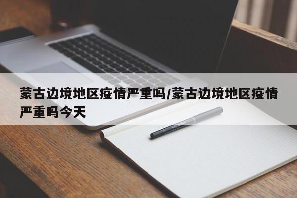 蒙古边境地区疫情严重吗/蒙古边境地区疫情严重吗今天
