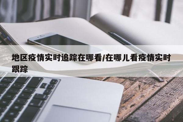 地区疫情实时追踪在哪看/在哪儿看疫情实时跟踪