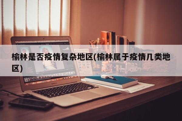 榆林是否疫情复杂地区(榆林属于疫情几类地区)