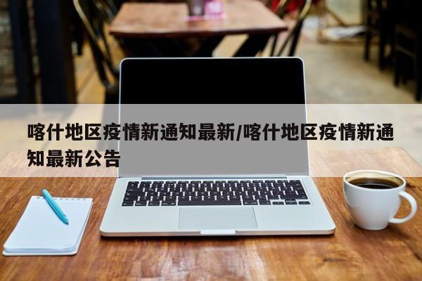 喀什地区疫情新通知最新/喀什地区疫情新通知最新公告