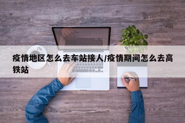 疫情地区怎么去车站接人/疫情期间怎么去高铁站